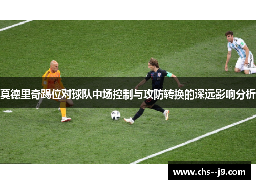 莫德里奇踢位对球队中场控制与攻防转换的深远影响分析 莫德里奇踢位对球队中场控制与攻防转换的深远影响分析