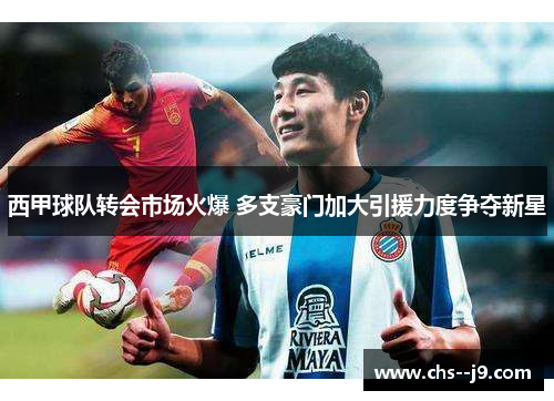西甲球队转会市场火爆 多支豪门加大引援力度争夺新星 西甲球队转会市场火爆 多支豪门加大引援力度争夺新星
