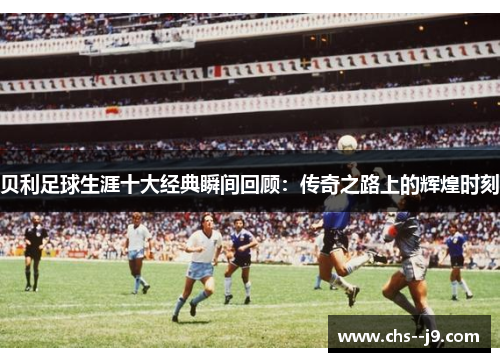 贝利足球生涯十大经典瞬间回顾:传奇之路上的辉煌时刻 贝利足球生涯十大经典瞬间回顾:传奇之路上的辉煌时刻