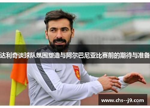 达利奇谈球队氛围塑造与阿尔巴尼亚比赛前的期待与准备