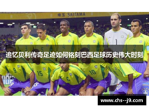 追忆贝利传奇足迹如何铭刻巴西足球历史伟大时刻