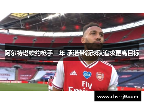 阿尔特塔续约枪手三年 承诺带领球队追求更高目标 阿尔特塔续约枪手三年 承诺带领球队追求更高目标