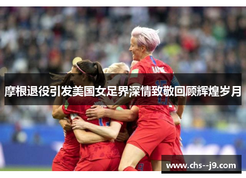 摩根退役引发美国女足界深情致敬回顾辉煌岁月 摩根退役引发美国女足界深情致敬回顾辉煌岁月
